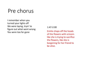 Pre chorus
I remember when you
turned your lights off
We were laying, tryin' to
figure out what went wrong
You were too far gone Emilie chops off the heads
of the flowers with scissors
like she is trying to sacrifice
the flowers, like she is
bargening for her friend to
be alive.
1:47-2:00
 