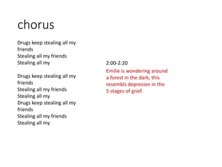 chorus
2:00-2:20
Drugs keep stealing all my
friends
Stealing all my friends
Stealing all my
Drugs keep stealing all my
friends
Stealing all my friends
Stealing all my
Drugs keep stealing all my
friends
Stealing all my friends
Stealing all my
Emilie is wondering around
a forest in the dark, this
resembls depresion in the
5 stages of grief.
 