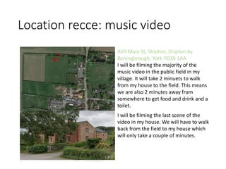 Location recce: music video
A19 Main St, Shipton, Shipton by
Beningbrough, York YO30 1AA
I will be filming the majority of the
music video in the public field in my
village. It will take 2 minuets to walk
from my house to the field. This means
we are also 2 minutes away from
somewhere to get food and drink and a
toilet.
I will be filming the last scene of the
video in my house. We will have to walk
back from the field to my house which
will only take a couple of minutes.
 