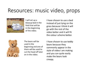 Resources: music video, props
I will set up a
blowup bed in the
field that will be
in the beginning
of the video.
The bears will be
used in the
beginning and one of
them will be used to
cut the head off later
on in the video.
I have chosen to use a bed
instead of just lying on the
grass because I think it will
go with the rest of the
video better and it will fit
the colour scheme better.
I have chosen to use teddy
bears because they
commonly appear in the
style of video I am making
and you can quite easily
make the bears look
creepy.
 