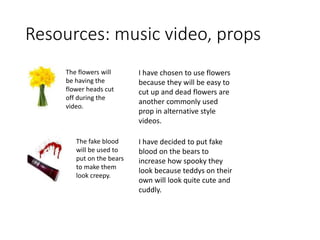 Resources: music video, props
The flowers will
be having the
flower heads cut
off during the
video.
The fake blood
will be used to
put on the bears
to make them
look creepy.
I have chosen to use flowers
because they will be easy to
cut up and dead flowers are
another commonly used
prop in alternative style
videos.
I have decided to put fake
blood on the bears to
increase how spooky they
look because teddys on their
own will look quite cute and
cuddly.
 