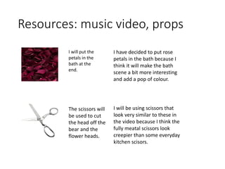 Resources: music video, props
I will put the
petals in the
bath at the
end.
The scissors will
be used to cut
the head off the
bear and the
flower heads.
I have decided to put rose
petals in the bath because I
think it will make the bath
scene a bit more interesting
and add a pop of colour.
I will be using scissors that
look very similar to these in
the video because I think the
fully meatal scissors look
creepier than some everyday
kitchen scisors.
 