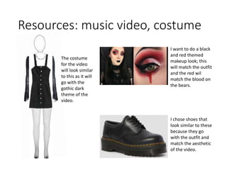 Resources: music video, costume
The costume
for the video
will look similar
to this as it will
go with the
gothic dark
theme of the
video.
I want to do a black
and red themed
makeup look; this
will match the outfit
and the red wil
match the blood on
the bears.
I chose shoes that
look similar to these
because they go
with the outfit and
match the aesthetic
of the video.
 