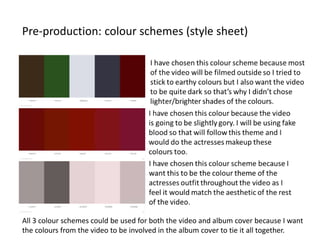 Pre-production: colour schemes (style sheet)
All 3 colour schemes could be used for both the video and album cover because I want
the colours from the video to be involved in the album cover to tie it all together.
 