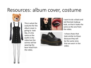 Resources: album cover, costume
This is what the
costume for the
album cover is
going to look
like, it’s the
same as the
outfit in the
video but the
actress will be
wearing the
bear head from
the video.
I want to do a black and
red themed makeup
look, so that it looks the
same as the one from
the video.
I chose shoes that
look similar to these
because they will
be the same ones
that are worn in the
video.
 
