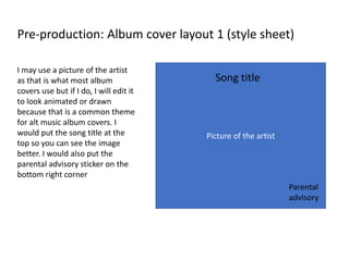 Pre-production: Album cover layout 1 (style sheet)
Picture of the artist
Song title
Parental
advisory
I may use a picture of the artist
as that is what most album
covers use but if I do, I will edit it
to look animated or drawn
because that is a common theme
for alt music album covers. I
would put the song title at the
top so you can see the image
better. I would also put the
parental advisory sticker on the
bottom right corner
 