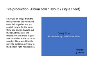 Pre-production: Album cover layout 2 (style sheet)
Picture relating to the music video
Song title
I may use an image from the
music video so the video and
cover link together and you
can tell they're for the same
thing at a glance. I would put
the song title across the
middle so it was more in your
face instead of at the top or at
an edge. There would be the
parental guidance/advisory in
the bottom right-hand corner.
Parental
guidance
 