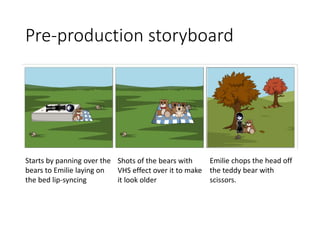 Pre-production storyboard
Starts by panning over the
bears to Emilie laying on
the bed lip-syncing
Shots of the bears with
VHS effect over it to make
it look older
Emilie chops the head off
the teddy bear with
scissors.
 