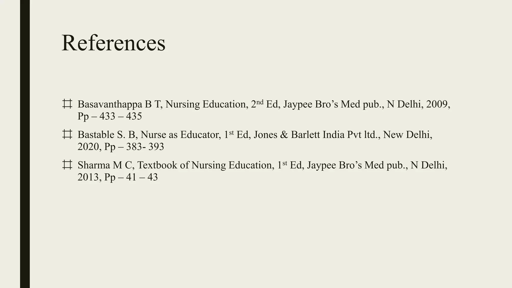 References
⌗ Basavanthappa B T, Nursing Education, 2nd Ed, Jaypee Bro’s Med pub., N Delhi, 2009,
Pp – 433 – 435
⌗ Bastable S. B, Nurse as Educator, 1st Ed, Jones & Barlett India Pvt ltd., New Delhi,
2020, Pp – 383- 393
⌗ Sharma M C, Textbook of Nursing Education, 1st Ed, Jaypee Bro’s Med pub., N Delhi,
2013, Pp – 41 – 43
 
