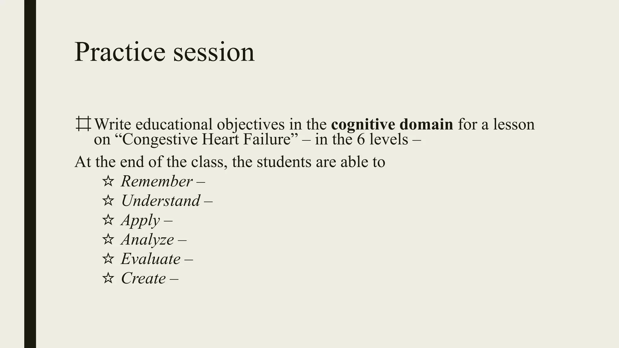 Practice session
⌗Write educational objectives in the cognitive domain for a lesson
on “Congestive Heart Failure” – in the 6 levels –
At the end of the class, the students are able to
☆ Remember –
☆ Understand –
☆ Apply –
☆ Analyze –
☆ Evaluate –
☆ Create –
 