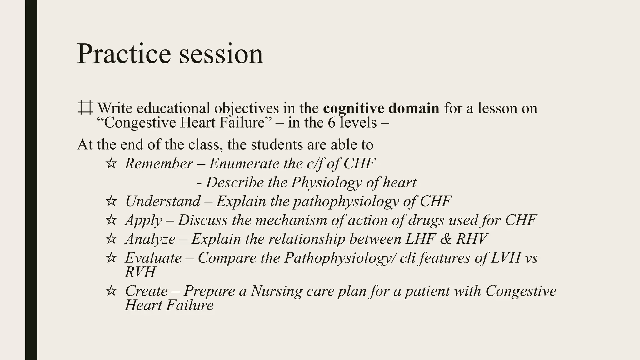 Practice session
⌗ Write educational objectives in the cognitive domain for a lesson on
“Congestive Heart Failure” – in the 6 levels –
At the end of the class, the students are able to
☆ Remember – Enumerate the c/f of CHF
- Describe the Physiology of heart
☆ Understand – Explain the pathophysiology of CHF
☆ Apply – Discuss the mechanism of action of drugs used for CHF
☆ Analyze – Explain the relationship between LHF & RHV
☆ Evaluate – Compare the Pathophysiology/ cli features of LVH vs
RVH
☆ Create – Prepare a Nursing care plan for a patient with Congestive
Heart Failure
 