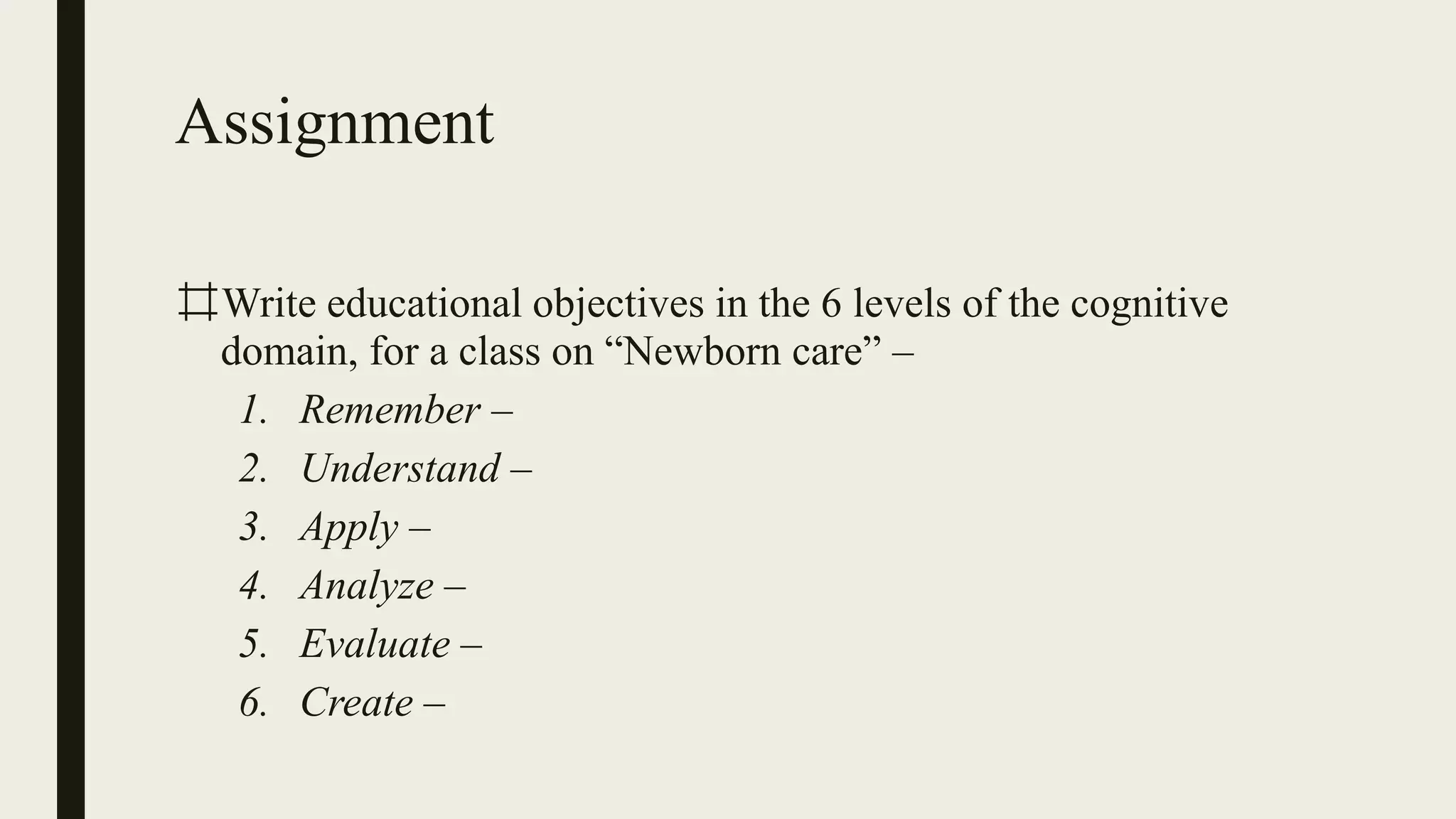 Assignment
⌗Write educational objectives in the 6 levels of the cognitive
domain, for a class on “Newborn care” –
1. Remember –
2. Understand –
3. Apply –
4. Analyze –
5. Evaluate –
6. Create –
 