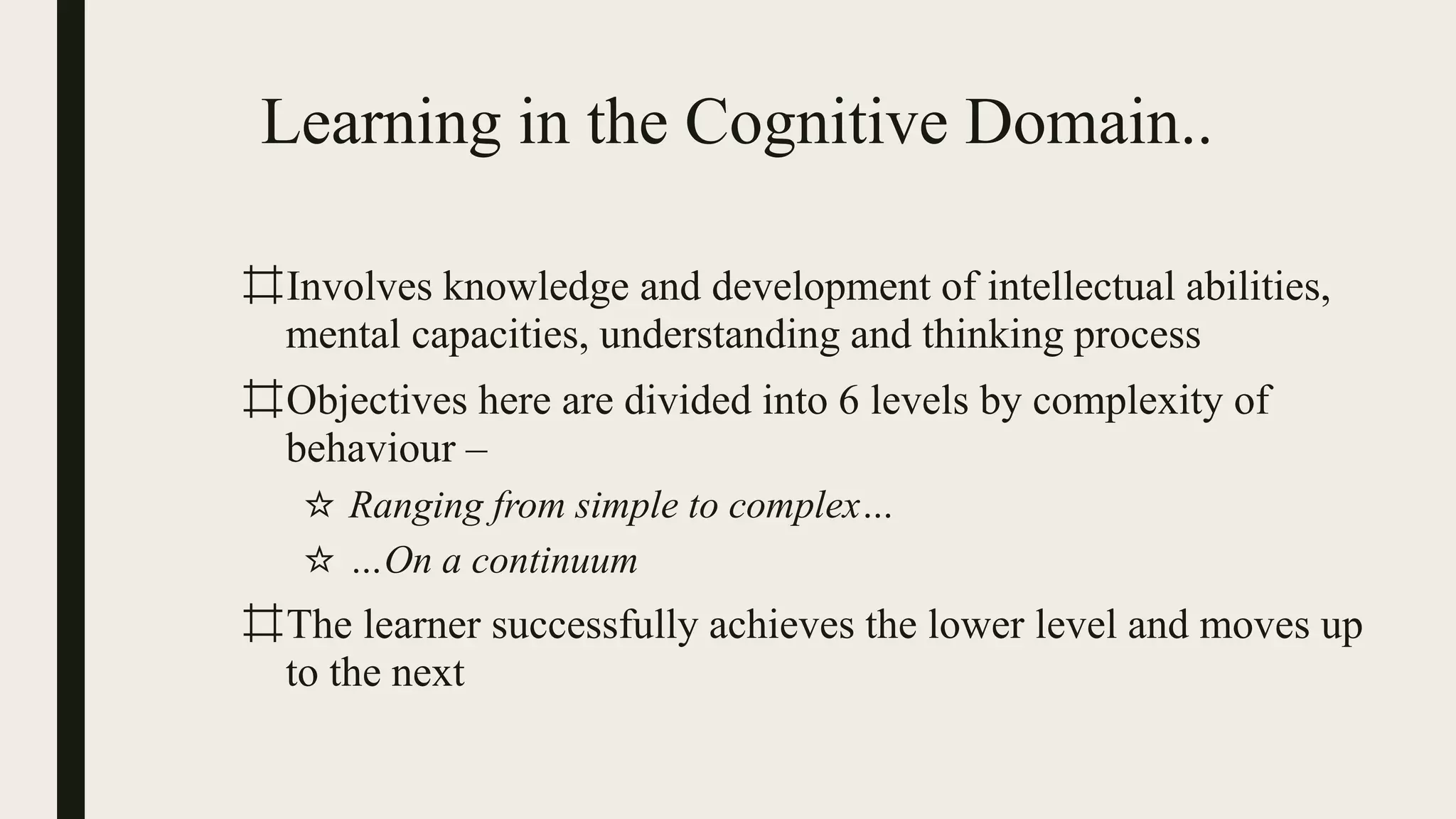 Learning in the Cognitive Domain..
⌗Involves knowledge and development of intellectual abilities,
mental capacities, understanding and thinking process
⌗Objectives here are divided into 6 levels by complexity of
behaviour –
☆ Ranging from simple to complex…
☆ …On a continuum
⌗The learner successfully achieves the lower level and moves up
to the next
 