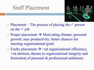 Staff Placement
 Placement – The process of placing the  person
on the  job
 Proper placement  Motivating climate; personal
growth; max productivity; better chances for
meeting organizational goals
 Faulty placement  <ed organizational efficiency,
>ed attrition, threats to organizational integrity and
frustration of personal & professional ambitions
 