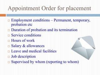 Appointment Order for placement
 Employment conditions – Permanent, temporary,
probation etc
 Duration of probation and its termination
 Service conditions
 Hours of work
 Salary & allowances
 Leave and medical facilities
 Job description
 Supervised by whom (reporting to whom)
 