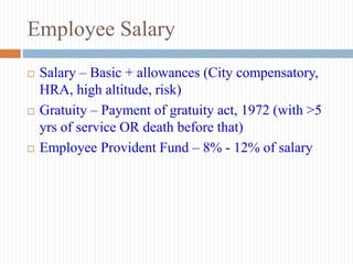 Employee Salary
 Salary – Basic + allowances (City compensatory,
HRA, high altitude, risk)
 Gratuity – Payment of gratuity act, 1972 (with >5
yrs of service OR death before that)
 Employee Provident Fund – 8% - 12% of salary
 