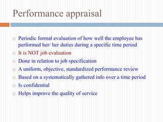 Performance appraisal
 Periodic formal evaluation of how well the employee has
performed her/ her duties during a specific time period
 It is NOT job evaluation
 Done in relation to job specification
 A uniform, objective, standardized performance review
 Based on a systematically gathered info over a time period
 Is confidential
 Helps improve the quality of service
 
