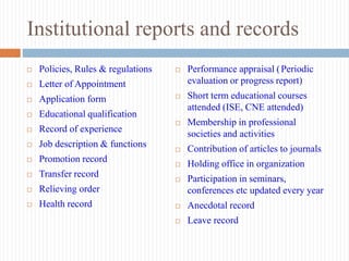 Institutional reports and records
 Policies, Rules & regulations
 Letter of Appointment
 Application form
 Educational qualification
 Record of experience
 Job description & functions
 Promotion record
 Transfer record
 Relieving order
 Health record
 Performance appraisal (Periodic
evaluation or progress report)
 Short term educational courses
attended (ISE, CNE attended)
 Membership in professional
societies and activities
 Contribution of articles to journals
 Holding office in organization
 Participation in seminars,
conferences etc updated every year
 Anecdotal record
 Leave record
 