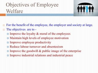 Objectives of Employee
Welfare
 For the benefit of the employee, the employer and society at large.
 The objectives are to -
 Improve the loyalty & moral of the employees
 Maintain high levels of employee motivation
 Improve employee productivity
 Reduce labour turnover and absenteeism
 Improve the goodwill & public image of the enterprise
 Improve industrial relations and industrial peace
 