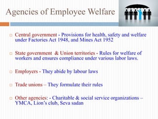 Agencies of Employee Welfare
 Central government - Provisions for health, safety and welfare
under Factories Act 1948, and Mines Act 1952
 State government & Union territories - Rules for welfare of
workers and ensures compliance under various labor laws.
 Employers - They abide by labour laws
 Trade unions – They formulate their rules
 Other agencies: - Charitable & social service organizations –
YMCA, Lion’s club, Seva sadan
 