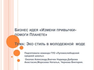 БИЗНЕС ИДЕЯ «ИЗМЕНИ ПРИВЫЧКИ-
ПОМОГИ ПЛАНЕТЕ»
ТЕМА: ЭКО СТИЛЬ В МОЛОДЕЖНОЙ МОДЕ
Подготовила команда ГУО «Луговослободской
средней школы»
Околов Александр,Волчек Надежда,Доброва
Анастасия,Морозова Наталья, Чернова Виктория.
 