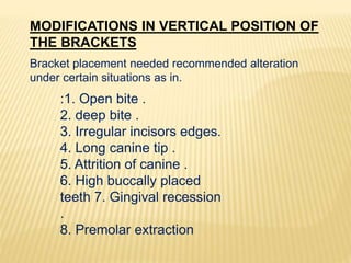 MODIFICATIONS IN VERTICAL POSITION OF
THE BRACKETS
Bracket placement needed recommended alteration
under certain situations as in.
:1. Open bite .
2. deep bite .
3. Irregular incisors edges.
4. Long canine tip .
5. Attrition of canine .
6. High buccally placed
teeth 7. Gingival recession
.
8. Premolar extraction
 