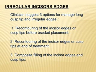 IRREGULAR INCISORS EDGES
Clinician suggest 3 options for manage long
cusp tip and irregular edges :
1. Recontouring of the incisor edges or
cusp tips before bracket placement.
2. Recontouring of the incisor edges or cusp
tips at end of treatment.
3. Composite filling of the incisor edges and
cusp tips.
 