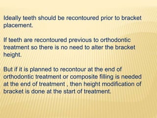 Ideally teeth should be recontoured prior to bracket
placement.
If teeth are recontoured previous to orthodontic
treatment so there is no need to alter the bracket
height.
But if it is planned to recontour at the end of
orthodontic treatment or composite filling is needed
at the end of treatment , then height modification of
bracket is done at the start of treatment.
 