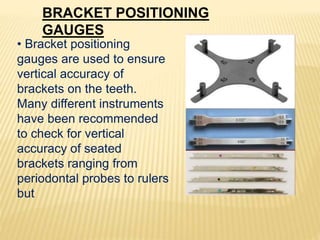 BRACKET POSITIONING
GAUGES
• Bracket positioning
gauges are used to ensure
vertical accuracy of
brackets on the teeth.
Many different instruments
have been recommended
to check for vertical
accuracy of seated
brackets ranging from
periodontal probes to rulers
but
 