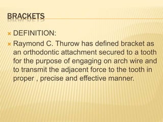 BRACKETS
 DEFINITION:
 Raymond C. Thurow has defined bracket as
an orthodontic attachment secured to a tooth
for the purpose of engaging on arch wire and
to transmit the adjacent force to the tooth in
proper , precise and effective manner.
 