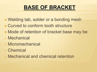  Welding tab, solder or a bonding mesh
 Curved to conform tooth structure
 Mode of retention of bracket base may be:
 Mechanical
 Micromechanical
 Chemical
 Mechanical and chemical retention
BASE OF BRACKET
 