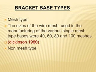  Mesh type
 The sizes of the wire mesh used in the
manufacturing of the various single mesh
type bases were 40, 60, 80 and 100 meshes.
 (dickinson 1980)
 Non mesh type
BRACKET BASE TYPES
 