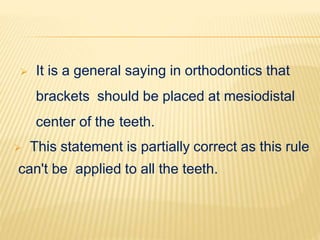  It is a general saying in orthodontics that
brackets should be placed at mesiodistal
center of the teeth.
 This statement is partially correct as this rule
can't be applied to all the teeth.
 