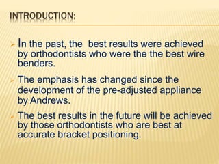 INTRODUCTION:
 In the past, the best results were achieved
by orthodontists who were the the best wire
benders.
 The emphasis has changed since the
development of the pre-adjusted appliance
by Andrews.
 The best results in the future will be achieved
by those orthodontists who are best at
accurate bracket positioning.
 