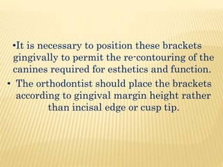 •It is necessary to position these brackets
gingivally to permit the re-contouring of the
canines required for esthetics and function.
• The orthodontist should place the brackets
according to gingival margin height rather
than incisal edge or cusp tip.
 