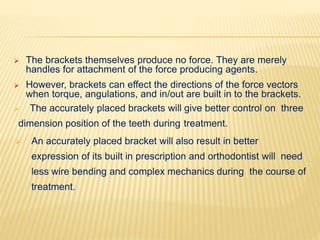  The brackets themselves produce no force. They are merely
handles for attachment of the force producing agents.
 However, brackets can effect the directions of the force vectors
when torque, angulations, and in/out are built in to the brackets.
 The accurately placed brackets will give better control on three
dimension position of the teeth during treatment.
 An accurately placed bracket will also result in better
expression of its built in prescription and orthodontist will need
less wire bending and complex mechanics during the course of
treatment.
 