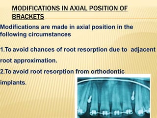 MODIFICATIONS IN AXIAL POSITION OF
BRACKETS
Modifications are made in axial position in the
following circumstances
1.To avoid chances of root resorption due to adjacent
root approximation.
2.To avoid root resorption from orthodontic
implants.
 