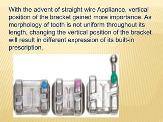 With the advent of straight wire Appliance, vertical
position of the bracket gained more importance. As
morphology of tooth is not uniform throughout its
length, changing the vertical position of the bracket
will result in different expression of its built-in
prescription.
 
