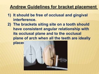 Andrew Guidelines for bracket placement
1) It should be free of occlusal and gingival
interference.
2) The brackets siting site on a tooth should
have consistent angular relationship with
its occlusal plane and to the occlusal
plane of arch when all the teeth are ideally
placed.
 