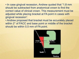 • In case gingival recession, Andrew quoted that “1.8 mm
should be subtracted from anatomical crown to find the
correct value of clinical crown. This measurement must be
adjusted while placing bracket at FA point in cases with
gingival recession”.
• Andrew proposed that bracket must be accurately placed
within 2° of FACC and base point or middle of the bracket
should be within 0.5 mm of FA point.
 