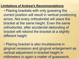 Limitations of Andrew's Recommendations
• Placing brackets with only guessing the
correct position will result in vertical positioning
errors. Not every orthodontist will place the
bracket at the same height. Even the same
orthodontist, after accidental debonding of
bracket will rebond the bracket at a slightly
different height
• Placing bracket is also troublesome in
gingival recession and gingival enlargement as
vertical adjustment in bracket height in
millimeters is again a matter of guesswork.
 