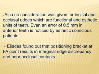 • Also no consideration was given for incisal and
occlusal edges which are functional and esthetic
units of teeth. Even an error of 0.5 mm in
anterior teeth is noticed by esthetic conscious
patients.
• Eliades found out that positioning bracket at
FA point results in marginal ridge discrepancy
and poor occlusal contacts.
 