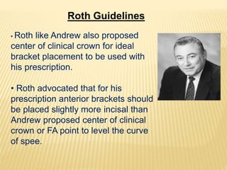 • Roth like Andrew also proposed
center of clinical crown for ideal
bracket placement to be used with
his prescription.
• Roth advocated that for his
prescription anterior brackets should
be placed slightly more incisal than
Andrew proposed center of clinical
crown or FA point to level the curve
of spee.
Roth Guidelines
 