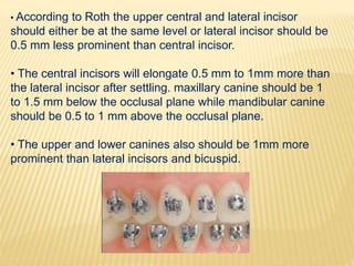 • According to Roth the upper central and lateral incisor
should either be at the same level or lateral incisor should be
0.5 mm less prominent than central incisor.
• The central incisors will elongate 0.5 mm to 1mm more than
the lateral incisor after settling. maxillary canine should be 1
to 1.5 mm below the occlusal plane while mandibular canine
should be 0.5 to 1 mm above the occlusal plane.
• The upper and lower canines also should be 1mm more
prominent than lateral incisors and bicuspid.
 