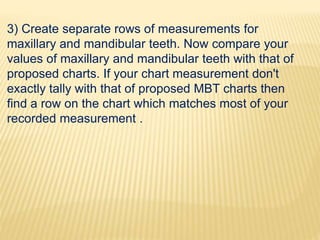 3) Create separate rows of measurements for
maxillary and mandibular teeth. Now compare your
values of maxillary and mandibular teeth with that of
proposed charts. If your chart measurement don't
exactly tally with that of proposed MBT charts then
find a row on the chart which matches most of your
recorded measurement .
 
