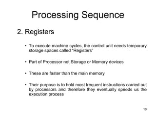 Processing Sequence
2. Registers
• To execute machine cycles, the control unit needs temporary
storage spaces called “Registers”
• Part of Processor not Storage or Memory devices
• These are faster than the main memory
• Their purpose is to hold most frequent instructions carried out
by processors and therefore they eventually speeds us the
execution process
10
 