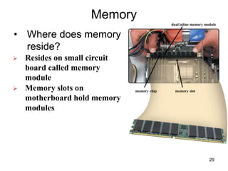 Memory
• Where does memory
reside?
 Resides on small circuit
board called memory
module
 Memory slots on
motherboard hold memory
modules
memory chip memory slot
dual inline memory module
29
 