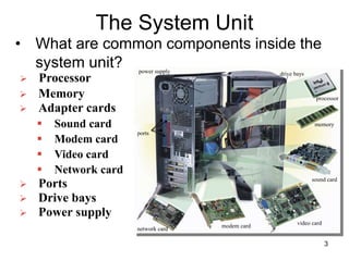 The System Unit
• What are common components inside the
system unit?
 Memory
 Adapter cards
 Sound card
 Modem card
 Video card
 Network card
 Ports
 Drive bays
 Power supply
power supply
ports
drive bays
processor
memory
sound card
video card
modem card
network card
 Processor
3
 