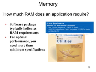 Memory
How much RAM does an application require?
 Software package
typically indicates
RAM requirements
 For optimal
performance, you
need more than
minimum specifications
System Requirements
Windows® XP Home Edition/Professional
• Intel Pentium processor at 233MHZ or higher
• AMD K6 (Athlon Duron Family processor at 233MHZ or higher
• 64 MB of RAM
30
 