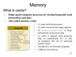 Memory
What is cache?
 L1 cache built into processor
 L2 cache slower but has larger capacity
 L2 advanced transfer cache is faster,
built directly on processor chip
 L3 cache is separate from processor
chip on motherboard (L3 is only
on computers that use L2 advanced
transfer cache)
 256 KB of L2 for Personal computers
 2 MB of L2 for Servers
 Helps speed computer processes by storing frequently used
instructions and data
 Also called memory cache
32
 